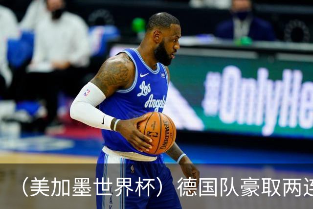 （美加墨世界杯）德国队豪取两连胜提前出线 荷兰队保持18场不败纪录